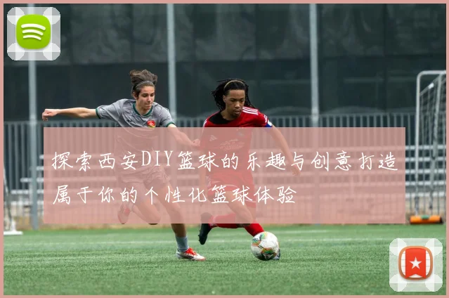 探索西安DIY篮球的乐趣与创意打造属于你的个性化篮球体验