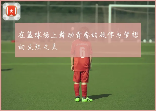 在篮球场上舞动青春的旋律与梦想的交织之美