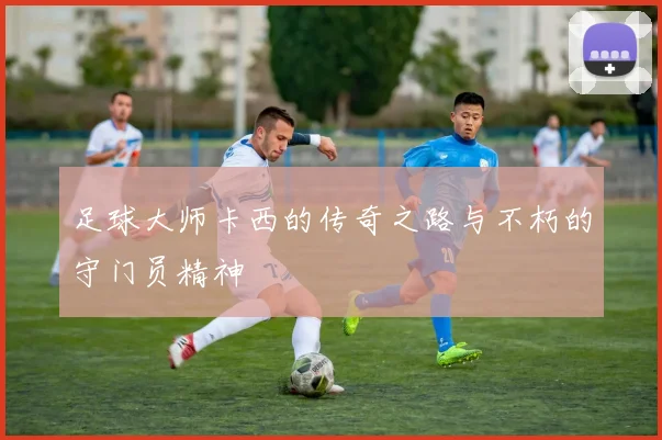 足球大师卡西的传奇之路与不朽的守门员精神