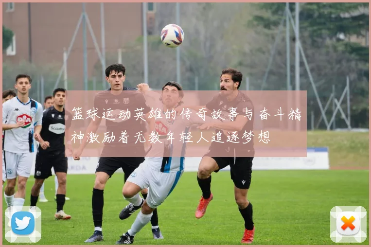 篮球运动英雄的传奇故事与奋斗精神激励着无数年轻人追逐梦想