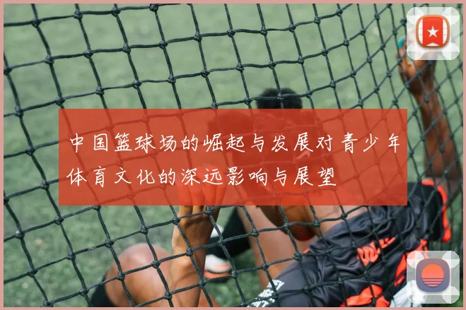 中国篮球场的崛起与发展对青少年体育文化的深远影响与展望