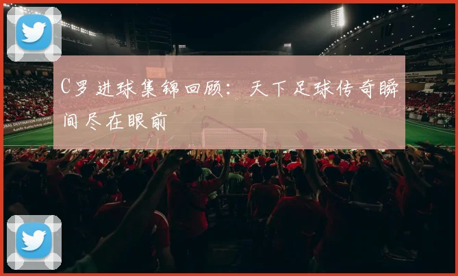 C罗进球集锦回顾：天下足球传奇瞬间尽在眼前