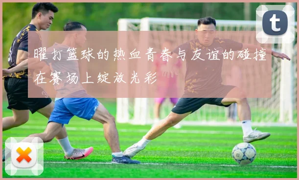 曜打篮球的热血青春与友谊的碰撞在赛场上绽放光彩