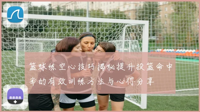 篮球练空心技巧揭秘提升投篮命中率的有效训练方法与心得分享
