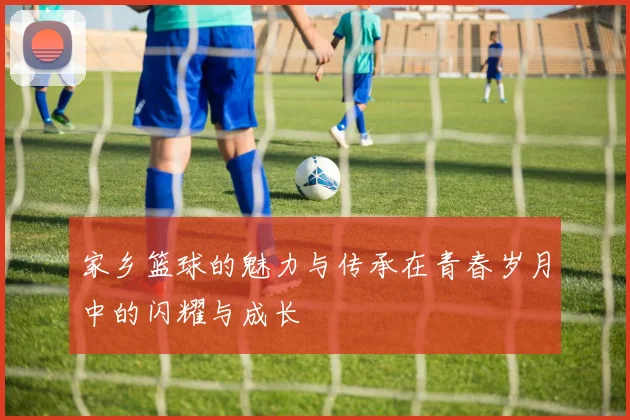 家乡篮球的魅力与传承在青春岁月中的闪耀与成长