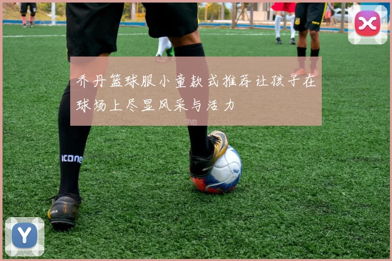 乔丹篮球服小童款式推荐让孩子在球场上尽显风采与活力