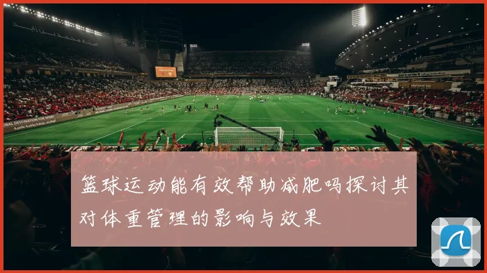 篮球运动能有效帮助减肥吗探讨其对体重管理的影响与效果