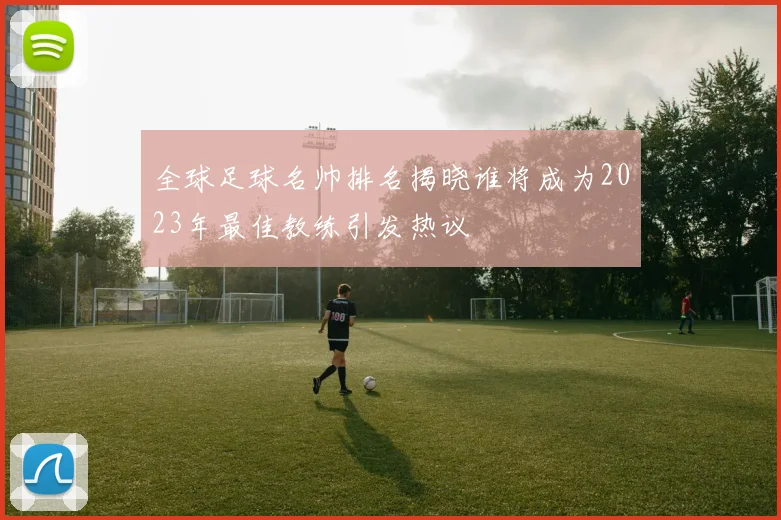 全球足球名帅排名揭晓谁将成为2023年最佳教练引发热议