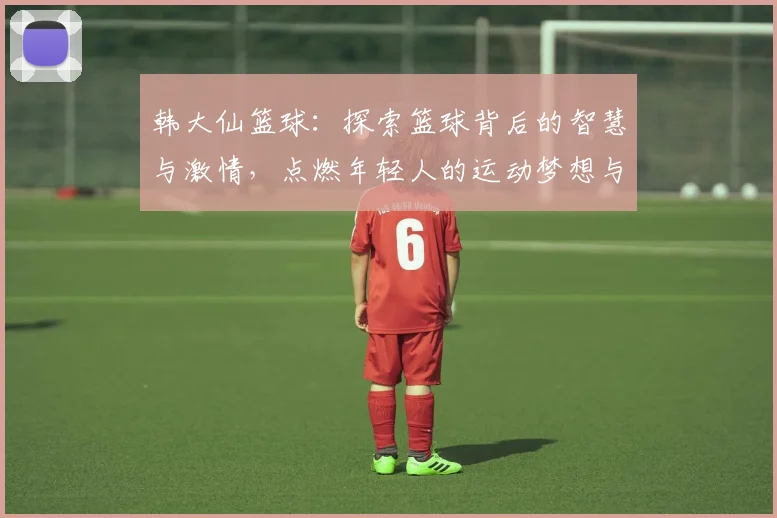 韩大仙篮球：探索篮球背后的智慧与激情，点燃年轻人的运动梦想与热情