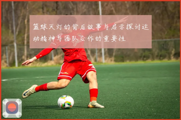 篮球灭灯的背后故事与启示探讨运动精神与团队合作的重要性